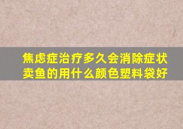 焦虑症治疗多久会消除症状卖鱼的用什么颜色塑料袋好