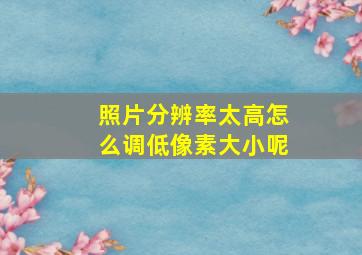 照片分辨率太高怎么调低像素大小呢