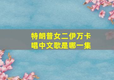 特朗普女二伊万卡唱中文歌是哪一集