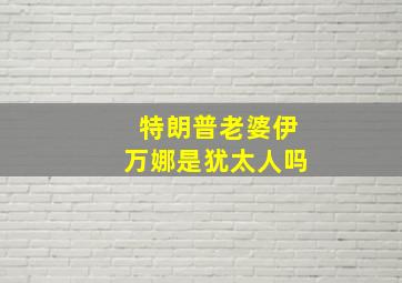 特朗普老婆伊万娜是犹太人吗