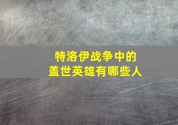 特洛伊战争中的盖世英雄有哪些人