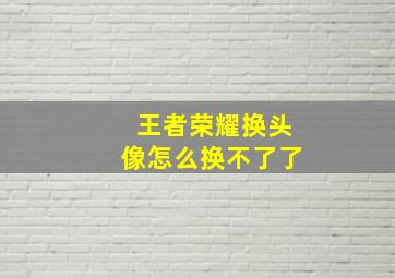 王者荣耀换头像怎么换不了了