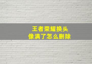 王者荣耀换头像满了怎么删除