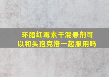 环脂红霉素干混悬剂可以和头孢克洛一起服用吗