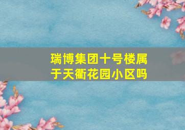 瑞博集团十号楼属于天衢花园小区吗