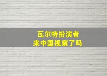 瓦尔特扮演者来中国视察了吗