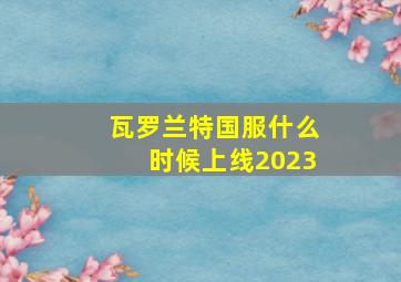 瓦罗兰特国服什么时候上线2023