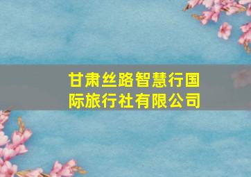 甘肃丝路智慧行国际旅行社有限公司