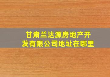 甘肃兰达源房地产开发有限公司地址在哪里