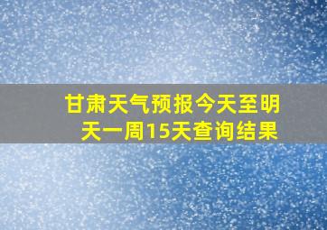 甘肃天气预报今天至明天一周15天查询结果