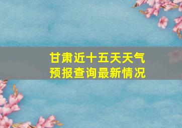 甘肃近十五天天气预报查询最新情况