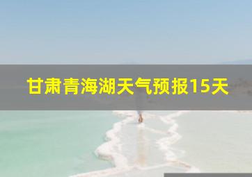 甘肃青海湖天气预报15天