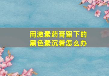 用激素药膏留下的黑色素沉着怎么办