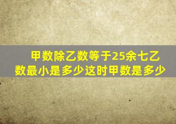 甲数除乙数等于25余七乙数最小是多少这时甲数是多少