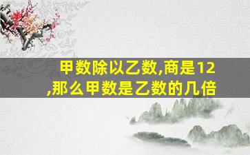 甲数除以乙数,商是12,那么甲数是乙数的几倍