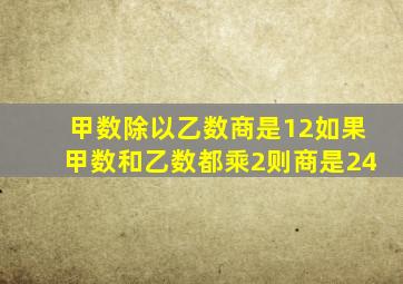 甲数除以乙数商是12如果甲数和乙数都乘2则商是24