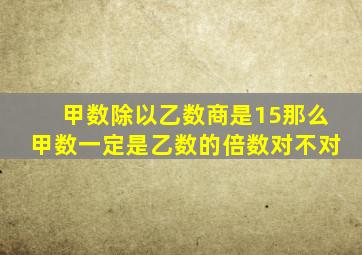 甲数除以乙数商是15那么甲数一定是乙数的倍数对不对