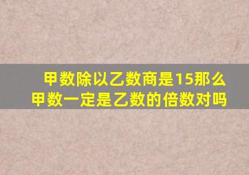 甲数除以乙数商是15那么甲数一定是乙数的倍数对吗