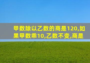 甲数除以乙数的商是120,如果甲数乖10,乙数不变,商是