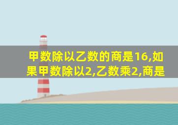 甲数除以乙数的商是16,如果甲数除以2,乙数乘2,商是