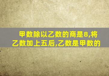 甲数除以乙数的商是8,将乙数加上五后,乙数是甲数的