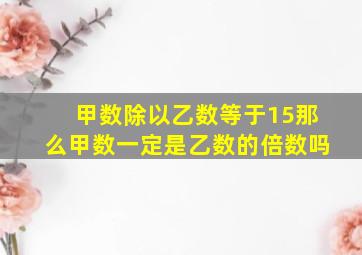 甲数除以乙数等于15那么甲数一定是乙数的倍数吗