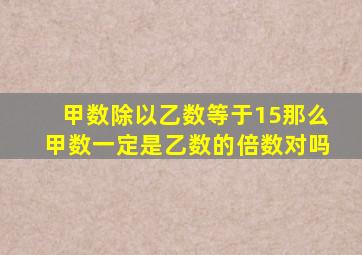 甲数除以乙数等于15那么甲数一定是乙数的倍数对吗