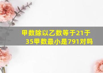 甲数除以乙数等于21于35甲数最小是791对吗