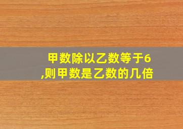 甲数除以乙数等于6,则甲数是乙数的几倍