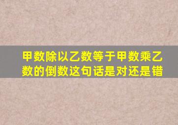 甲数除以乙数等于甲数乘乙数的倒数这句话是对还是错