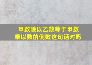 甲数除以乙数等于甲数乘以数的倒数这句话对吗