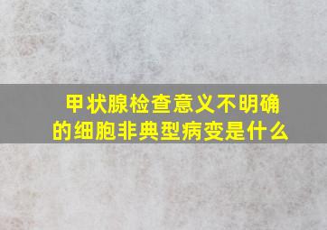 甲状腺检查意义不明确的细胞非典型病变是什么