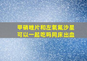 甲硝唑片和左氧氟沙星可以一起吃吗同床出血