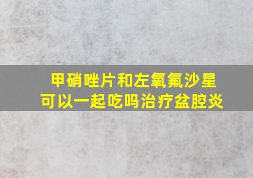 甲硝唑片和左氧氟沙星可以一起吃吗治疗盆腔炎