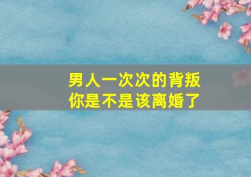 男人一次次的背叛你是不是该离婚了