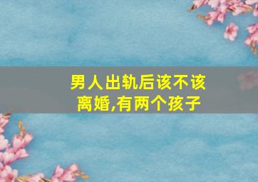 男人出轨后该不该离婚,有两个孩子