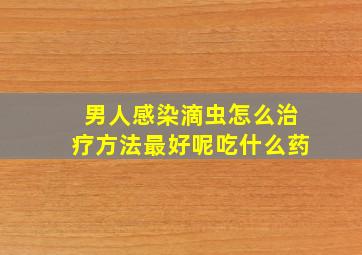 男人感染滴虫怎么治疗方法最好呢吃什么药