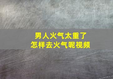 男人火气太重了怎样去火气呢视频