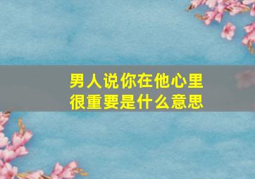 男人说你在他心里很重要是什么意思