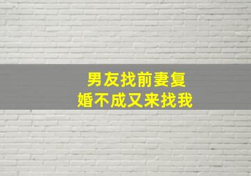 男友找前妻复婚不成又来找我