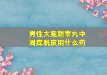 男性大腿跟睾丸中间痒脱皮用什么药