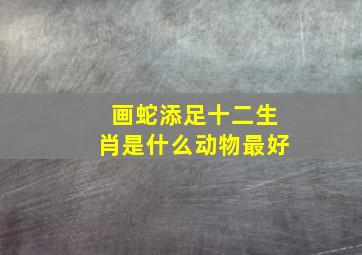 画蛇添足十二生肖是什么动物最好