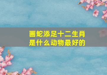 画蛇添足十二生肖是什么动物最好的