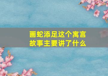 画蛇添足这个寓言故事主要讲了什么