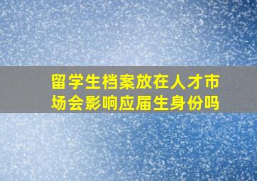 留学生档案放在人才市场会影响应届生身份吗