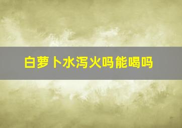 白萝卜水泻火吗能喝吗