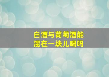 白酒与葡萄酒能混在一块儿喝吗