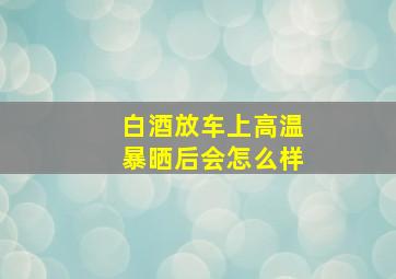 白酒放车上高温暴晒后会怎么样