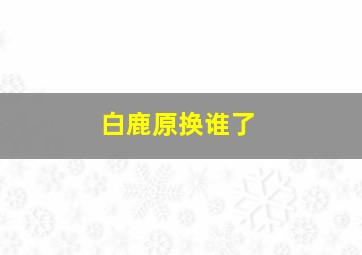 白鹿原换谁了