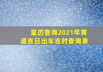 皇历查询2021年黄道吉日出车吉时查询表